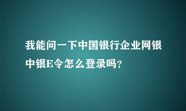 我能问一下中国银行企业网银中银E令怎么登录吗？