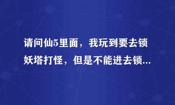 请问仙5里面，我玩到要去锁妖塔打怪，但是不能进去锁妖塔里面，请问怎样进去锁妖塔呢？