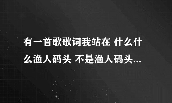 有一首歌歌词我站在 什么什么渔人码头 不是渔人码头 是个女的唱的抒情的 女唱的声音很沧桑