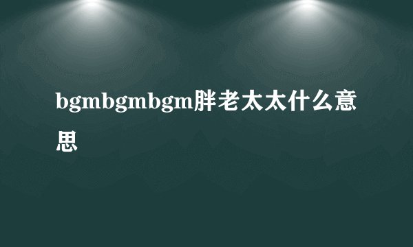 bgmbgmbgm胖老太太什么意思