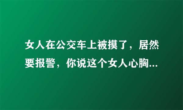 女人在公交车上被摸了，居然要报警，你说这个女人心胸格局是不是太低了？
