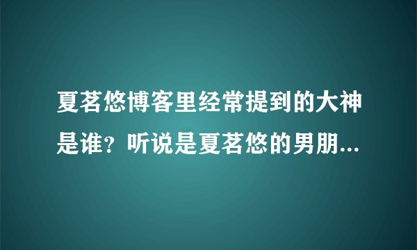 夏茗悠博客里经常提到的大神是谁？听说是夏茗悠的男朋友吗？大神还向夏茗悠求婚？真的假的，有证据吗？