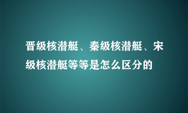 晋级核潜艇、秦级核潜艇、宋级核潜艇等等是怎么区分的