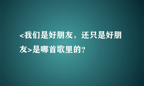 <我们是好朋友，还只是好朋友>是哪首歌里的？