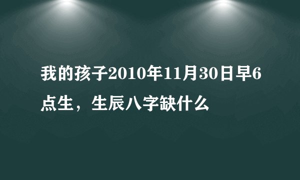 我的孩子2010年11月30日早6点生，生辰八字缺什么