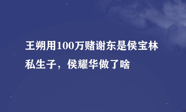王朔用100万赌谢东是侯宝林私生子，侯耀华做了啥