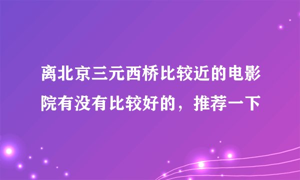 离北京三元西桥比较近的电影院有没有比较好的，推荐一下