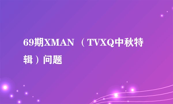 69期XMAN （TVXQ中秋特辑）问题