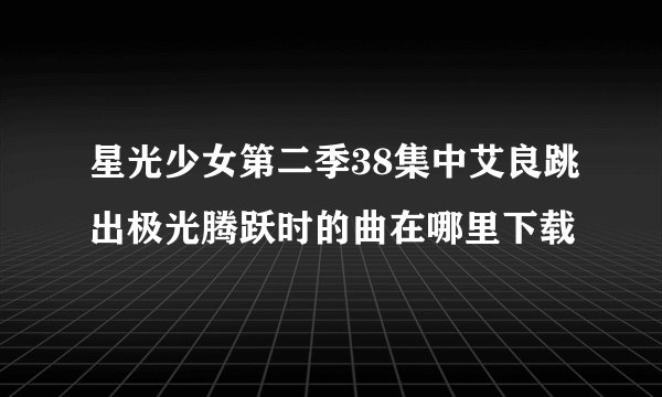 星光少女第二季38集中艾良跳出极光腾跃时的曲在哪里下载