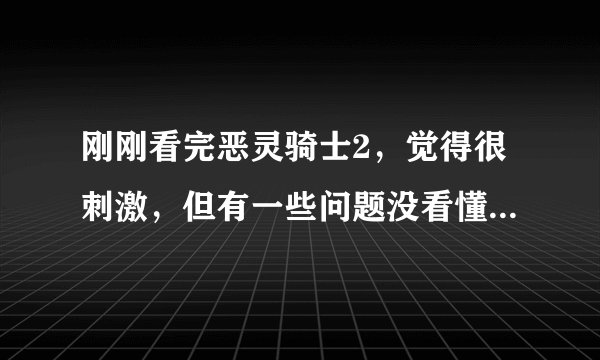 刚刚看完恶灵骑士2，觉得很刺激，但有一些问题没看懂，希望懂的大侠好好解释一下，谢谢