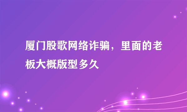 厦门股歌网络诈骗，里面的老板大概版型多久