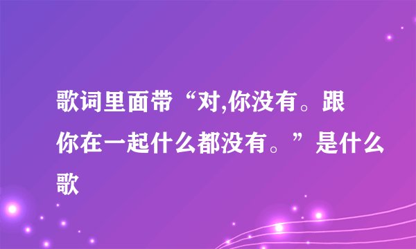 歌词里面带“对,你没有。跟你在一起什么都没有。”是什么歌