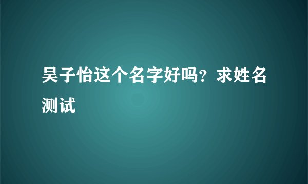 吴子怡这个名字好吗？求姓名测试