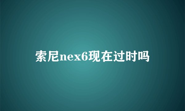 索尼nex6现在过时吗