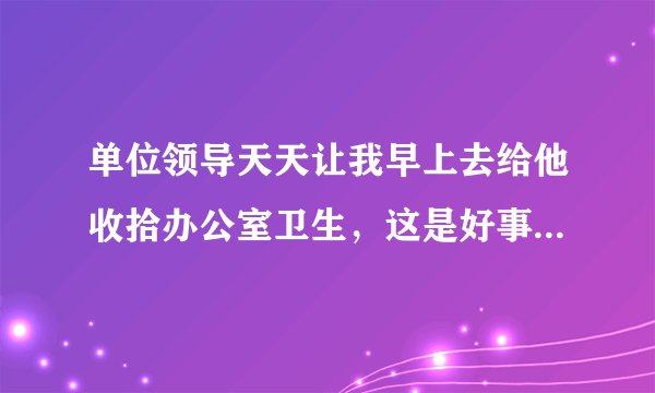 单位领导天天让我早上去给他收拾办公室卫生，这是好事还是坏事啊？ 谁能帮我全面分析一下，谢谢了
