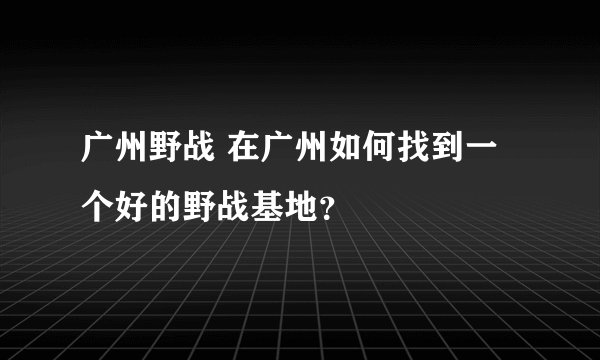 广州野战 在广州如何找到一个好的野战基地？