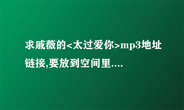 求戚薇的<太过爱你>mp3地址链接,要放到空间里.一定要有声音