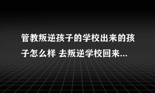 管教叛逆孩子的学校出来的孩子怎么样 去叛逆学校回来的孩子会怎样