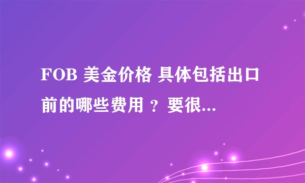 FOB 美金价格 具体包括出口前的哪些费用 ？要很详细的费用 不要拿官方的回答搪塞 谢谢