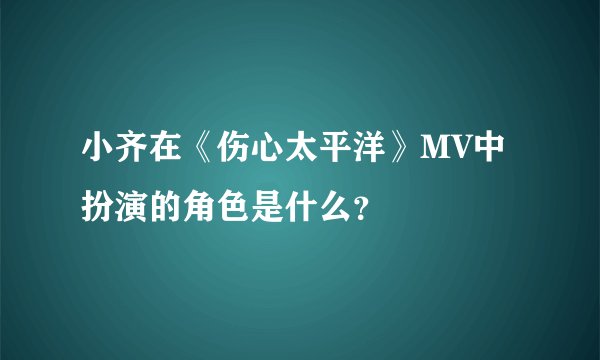 小齐在《伤心太平洋》MV中扮演的角色是什么?