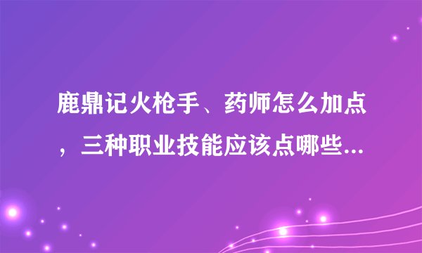 鹿鼎记火枪手、药师怎么加点，三种职业技能应该点哪些？天赋要开哪几个？ 详细点要全部回答