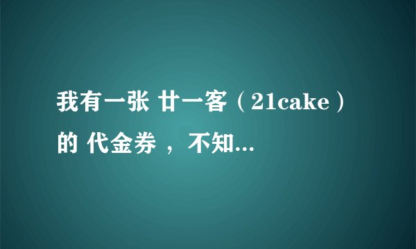 我有一张 廿一客（21cake）的 代金券 ，不知道怎么使啊，怎么订啊 ？？是到货付款后 ，拿这个代金券 就行