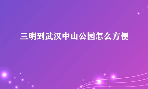 三明到武汉中山公园怎么方便