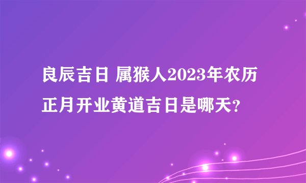 良辰吉日 属猴人2023年农历正月开业黄道吉日是哪天？