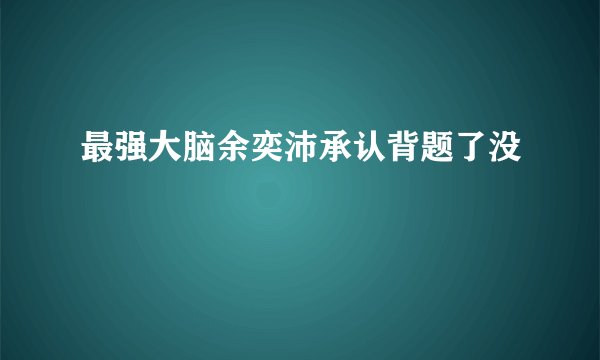 最强大脑余奕沛承认背题了没