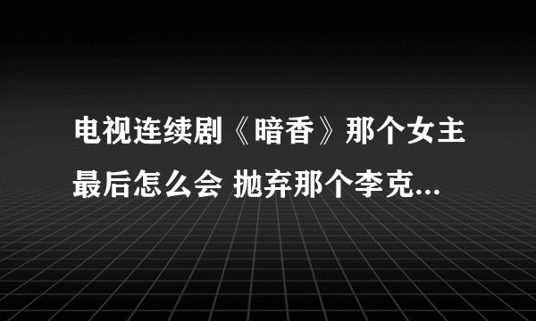电视连续剧《暗香》那个女主最后怎么会 抛弃那个李克金啊？我看了6集，那男的还是蛮好的，甚至都替她死