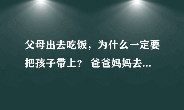 父母出去吃饭，为什么一定要把孩子带上？ 爸爸妈妈去喝喜酒(升学宴)，一定要把我带上，可是我又不认识