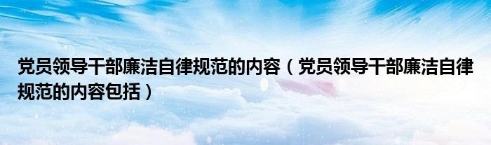 党员领导干部廉洁自律规范的内容党员领导干部廉洁自律规范的内容包括