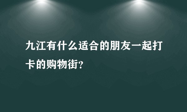 九江有什么适合的朋友一起打卡的购物街？