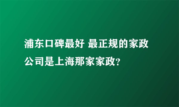 浦东口碑最好 最正规的家政公司是上海那家家政？