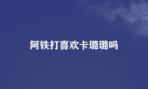 阿铁打喜欢卡璐璐吗