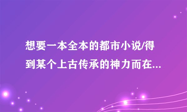 想要一本全本的都市小说/得到某个上古传承的神力而在都市为所欲为,想<斗破苍穹>写的那样逼真.不要大白话的