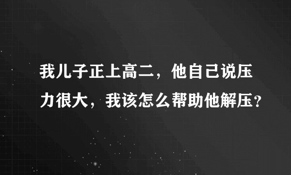 我儿子正上高二，他自己说压力很大，我该怎么帮助他解压？