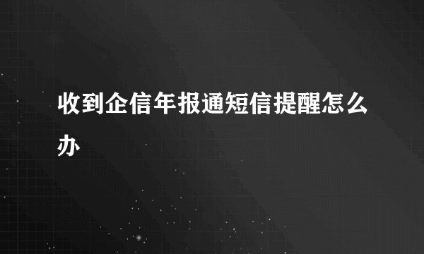 收到企信年报通短信提醒怎么办