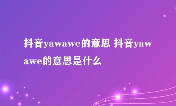 抖音yawawe的意思 抖音yawawe的意思是什么