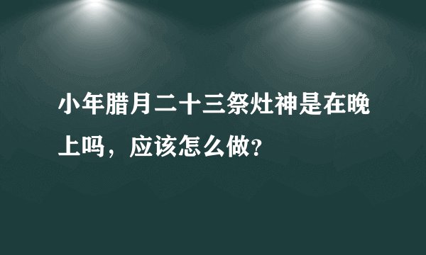 小年腊月二十三祭灶神是在晚上吗，应该怎么做？