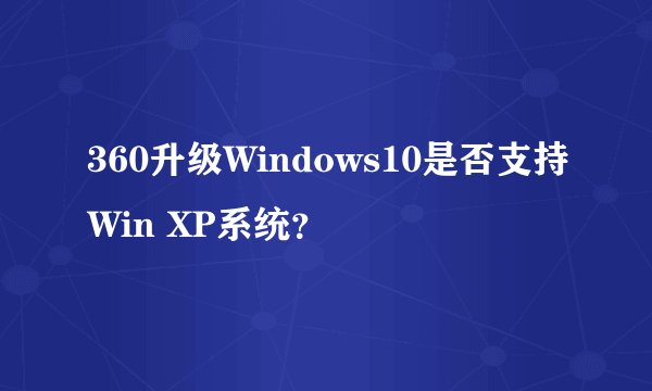 360升级Windows10是否支持Win XP系统？