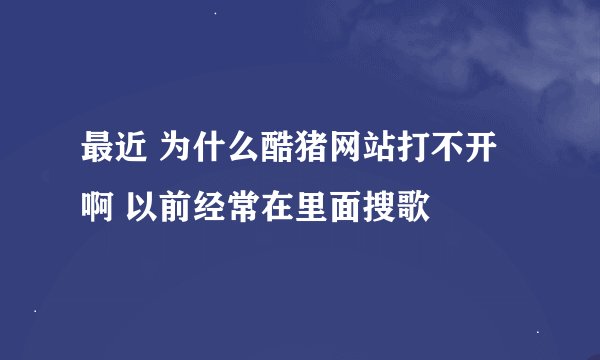 最近 为什么酷猪网站打不开啊 以前经常在里面搜歌