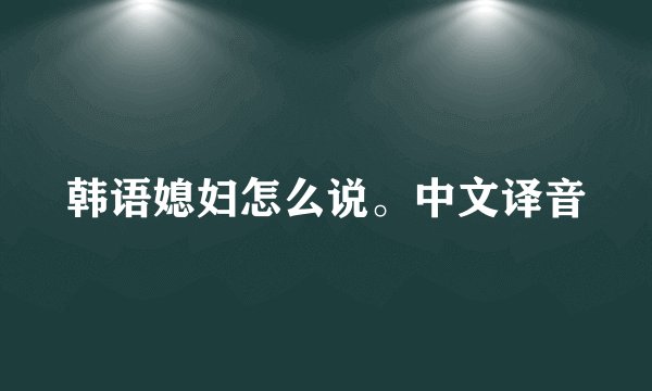 韩语媳妇怎么说。中文译音