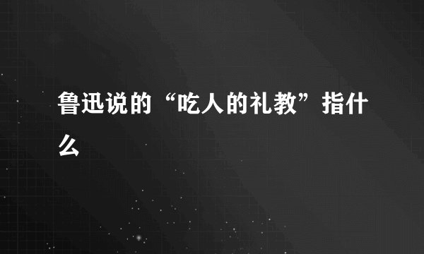 鲁迅说的“吃人的礼教”指什么