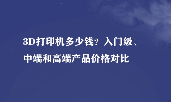 3D打印机多少钱？入门级、中端和高端产品价格对比