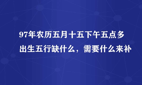 97年农历五月十五下午五点多出生五行缺什么，需要什么来补