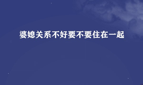 婆媳关系不好要不要住在一起