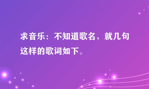 求音乐：不知道歌名，就几句这样的歌词如下。