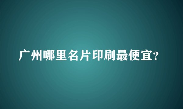 广州哪里名片印刷最便宜？