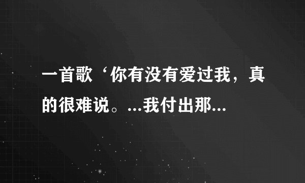 一首歌‘你有没有爱过我，真的很难说。...我付出那么多，我得到了什么”求歌名
